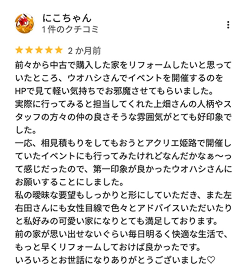 口コミ。にこちゃん、星5つ。前々から中古で購入した家をリフォームしたいと思っていたところ、ウオハシさんでイベントを開催するのをHPで見て軽い気持ちでお邪魔させてもらいました。 実際に行ってみると担当してくれた上畑さんの人柄やスタッフの方々の仲の良さそうな雰囲気がとても好印象でした。 一応、相見積もりをしてもおうとアクリエ姫路で開催していたイベントにも行ってみたけれどなんだかなぁ〜って感じだったので、第一印象が良かったウオハシさんに お願いすることにしました。 私の曖昧な要望もしっかりと形にしていただき、また左右田さんにも女性目線で色々とアドバイスいただいたりと私好みの可愛い家になりとても満足しております。 前の家が思い出せないぐらい毎日明るく快適な生活で、もっと早くリフォームしておけば良かったです。 いろいろとお世話になりありがとうございました。